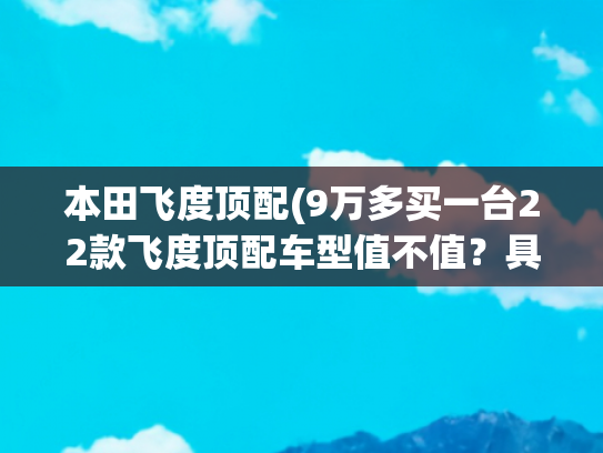 本田飞度顶配(9万多买一台22款飞度顶配车型值不值？具体分析后，你就明白了)