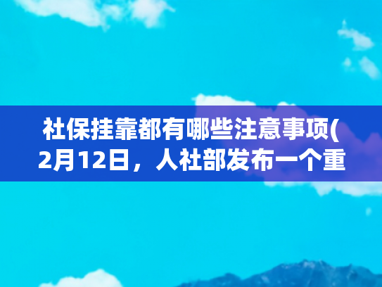 社保挂靠都有哪些注意事项(2月12日，人社部发布一个重要社保提醒，关系社保挂靠代缴，看看)