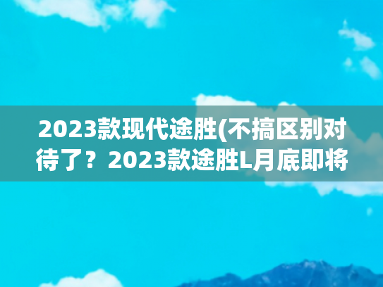 2023款现代途胜(不搞区别对待了？2023款途胜L月底即将上市，弃用干式双离合)
