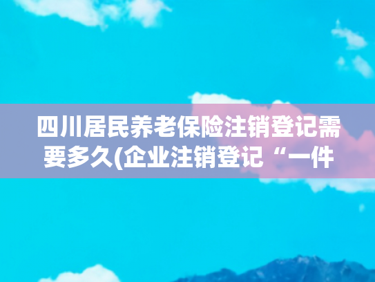 四川居民养老保险注销登记需要多久(企业注销登记“一件事”操作手册来啦！)