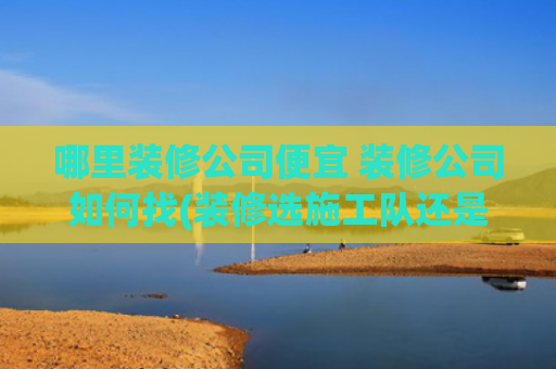 哪里装修公司便宜 装修公司如何找(装修选施工队还是装修公司？业内人揭秘：这样选省5万！)