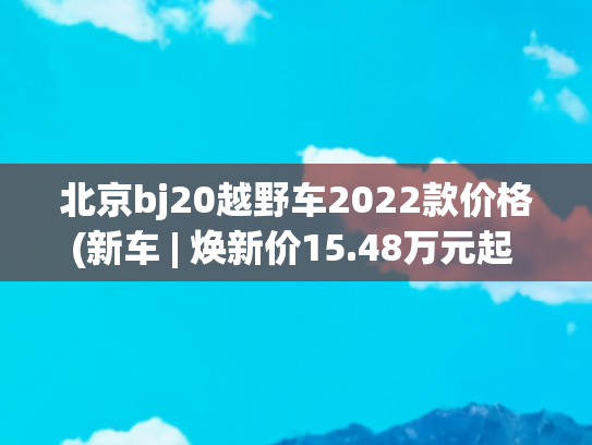 北京bj20越野车2022款价格(新车 | 焕新价15.48万元起 北京越野BJ40增程上市 配双电机/硬派SUV)