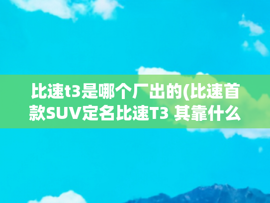 比速t3是哪个厂出的(比速首款SUV定名比速T3 其靠什么打头阵)