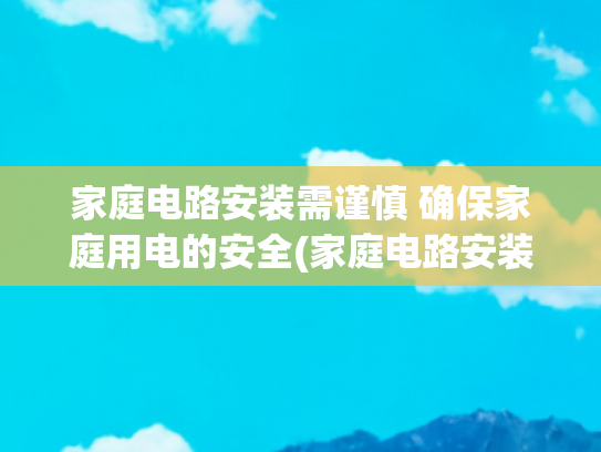 家庭电路安装需谨慎 确保家庭用电的安全(家庭电路安装基础知识，电工分很多种，如果你是水电工这一定适合)
