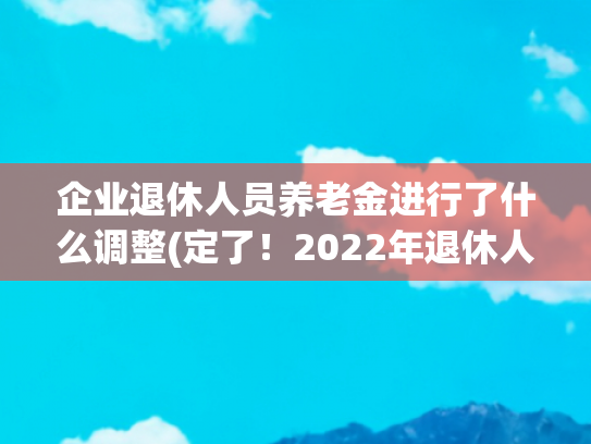 企业退休人员养老金进行了什么调整(定了！2022年退休人员基本养老金上调4%)