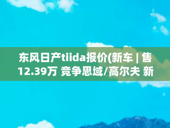 东风日产tiida报价(新车 | 售12.39万 竞争思域/高尔夫 新款东风日产骐达TIIDA到店实拍)