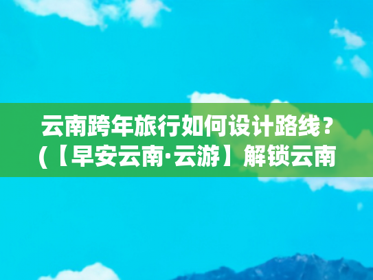 云南跨年旅行如何设计路线？(【早安云南·云游】解锁云南跨年奇遇！打卡地大揭秘→)