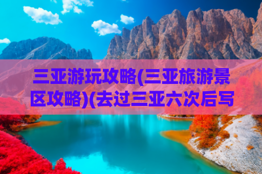 三亚游玩攻略(三亚旅游景区攻略)(去过三亚六次后写下的旅游攻略，送给还没去过三亚的你)