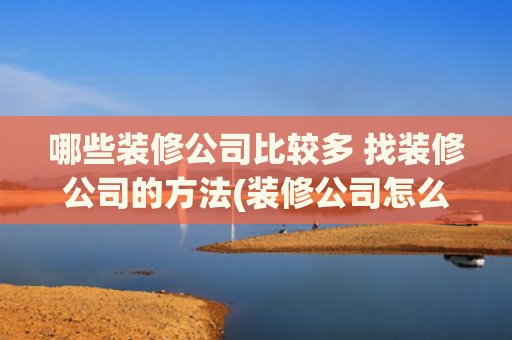 哪些装修公司比较多 找装修公司的方法(装修公司怎么找客源最有效？8种获客方法非常实用，成本低见效快)