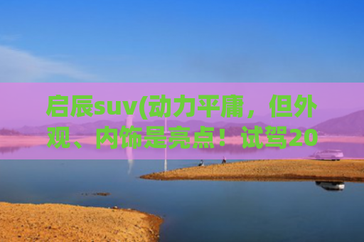 启辰suv(动力平庸，但外观、内饰是亮点！试驾2023款启辰星)