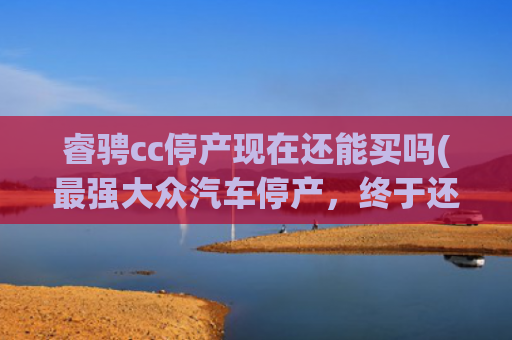 睿骋cc停产现在还能买吗(最强大众汽车停产，终于还是说再见了，一个传奇时代的落幕)