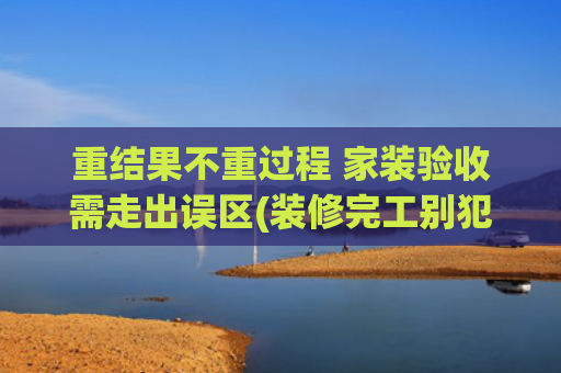 重结果不重过程 家装验收需走出误区(装修完工别犯懒！这5大验收关不过，住进去准闹心)