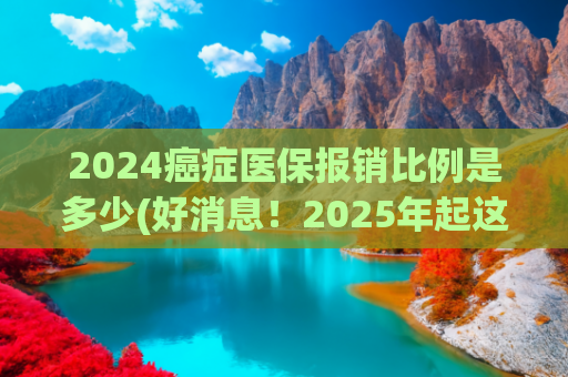 2024癌症医保报销比例是多少(好消息！2025年起这12种大病门诊费全报销，医保报销比例大涨！)