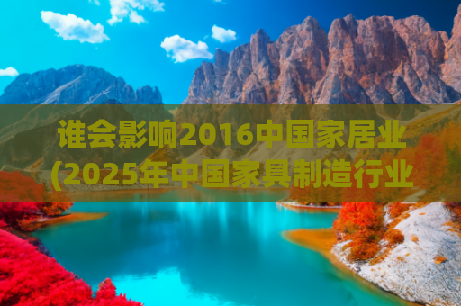 谁会影响2016中国家居业(2025年中国家具制造行业市场规模、主营业务收入及重点企业营收)