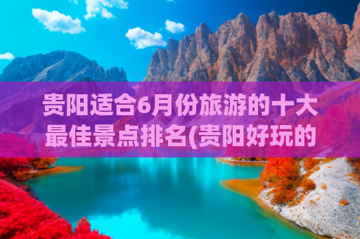 贵阳适合6月份旅游的十大最佳景点排名(贵阳好玩的景点排名榜)(贵阳，必去十大景点，去过六个算合格，你去过几个？)