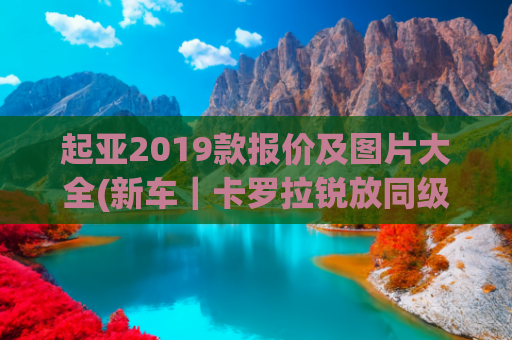 起亚2019款报价及图片大全(新车｜卡罗拉锐放同级，2022款起亚智跑到店，现款13.98万起)