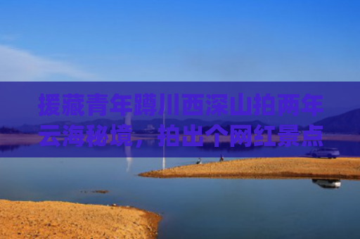 援藏青年蹲川西深山拍两年云海秘境，拍出个网红景点带领全村致富(两青年蹲深山拍两年云海秘境，拍出个网红景点带领全村致富)