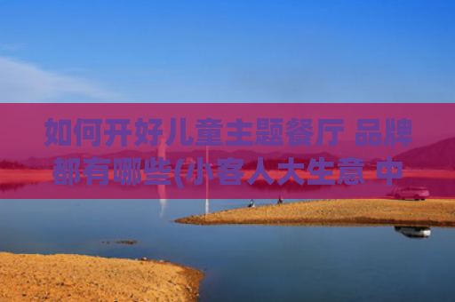 如何开好儿童主题餐厅 品牌都有哪些(小客人大生意 中式餐饮品牌“掘金”儿童餐)