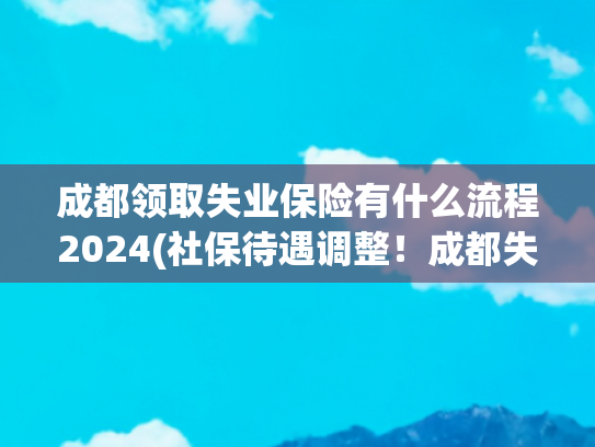 成都领取失业保险有什么流程2024(社保待遇调整！成都失业保险金新标准全面落地，变化关乎你的钱包)