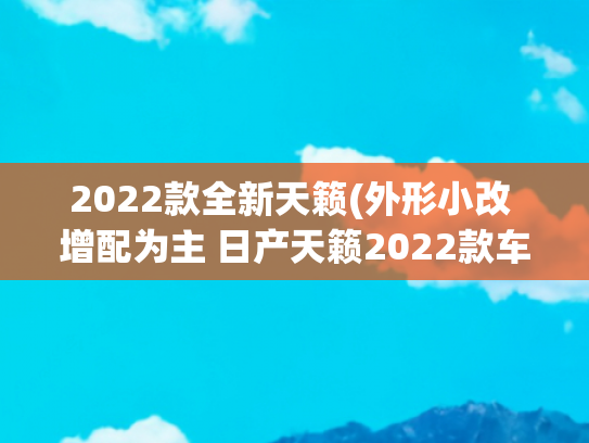 2022款全新天籁(外形小改 增配为主 日产天籁2022款车型分析导购)