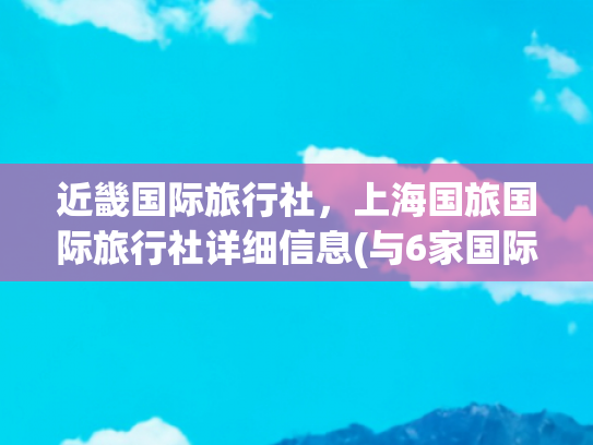 近畿国际旅行社，上海国旅国际旅行社详细信息(与6家国际旅行社合作 西安曲江新区进阶入境游)