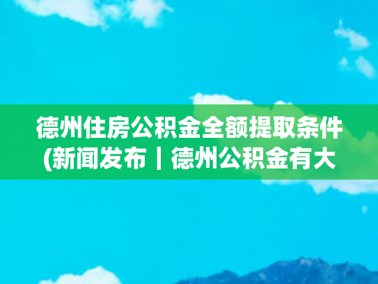 德州住房公积金全额提取条件(新闻发布｜德州公积金有大调整 部分提取、贷款条件放宽)