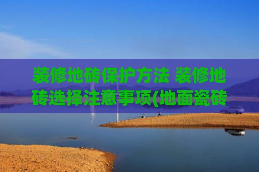 装修地砖保护方法 装修地砖选择注意事项(地面瓷砖变脏影响美观？牢记5种清洁方法，让瓷砖整洁如初)