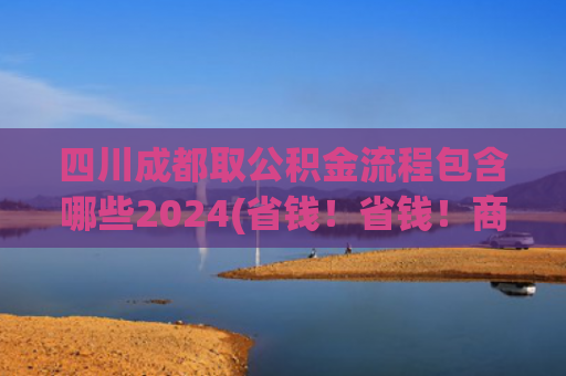 四川成都取公积金流程包含哪些2024(省钱！省钱！商贷转公积金贷这样办就行啦→)