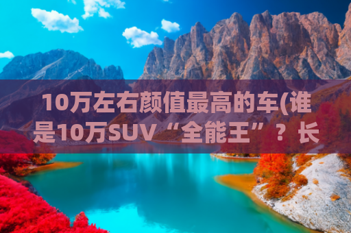 10万左右颜值最高的车(谁是10万SUV“全能王”？长安CS55PLUS对比吉利博越)