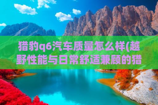 猎豹q6汽车质量怎么样(越野性能与日常舒适兼顾的猎豹Q6？硬派外观超吸睛)