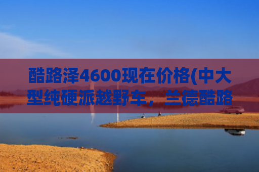 酷路泽4600现在价格(中大型纯硬派越野车，兰德酷路泽4600顶配多少钱？一起来瞧瞧)
