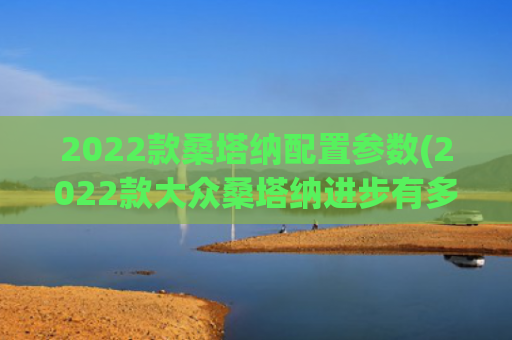 2022款桑塔纳配置参数(2022款大众桑塔纳进步有多大，前脸高级感爆棚，与途观同动力)