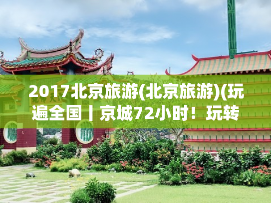 2017北京旅游(北京旅游)(玩遍全国丨京城72小时！玩转北京超实用攻略 经典+小众+美食全收录)