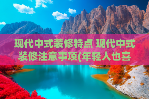 现代中式装修特点 现代中式装修注意事项(年轻人也喜欢的新中式风格装修有什么特点？)