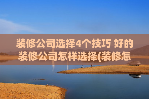 装修公司选择4个技巧 好的装修公司怎样选择(装修怎么选装修公司？)