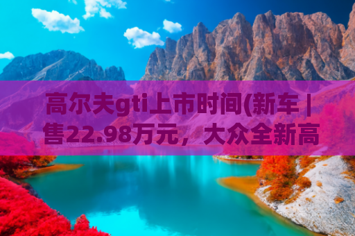 高尔夫gti上市时间(新车 | 售22.98万元，大众全新高尔夫GTI上市，“零百”加速7.1秒)