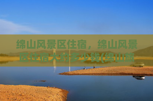 绵山风景区住宿，绵山风景区住宿大约多少钱(绵山旅游一圈要多少钱？)
