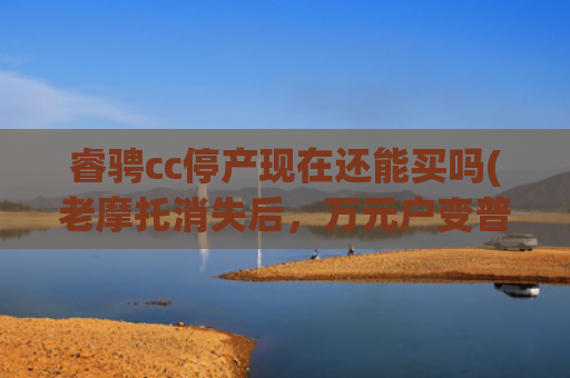 睿骋cc停产现在还能买吗(老摩托消失后，万元户变普通人，当年谁敢骑回家？)