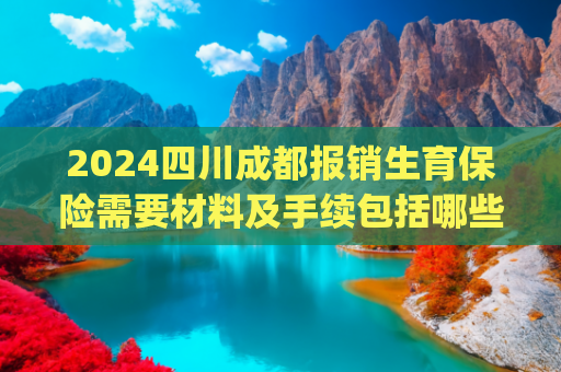 2024四川成都报销生育保险需要材料及手续包括哪些(四川省、成都市职工生育政策（2025年最新）)
