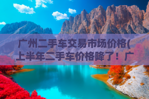 广州二手车交易市场价格(上半年二手车价格降了！广州二手车商普遍反映交易量受冲击)
