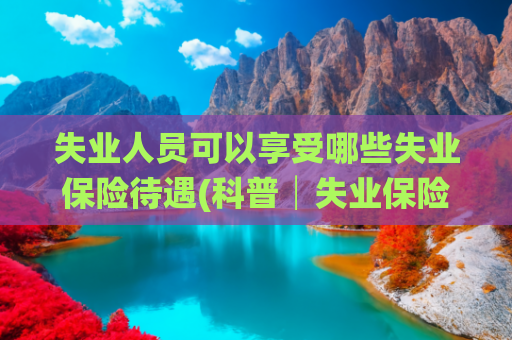 失业人员可以享受哪些失业保险待遇(科普│失业保险的相关知识，你都知道吗？)