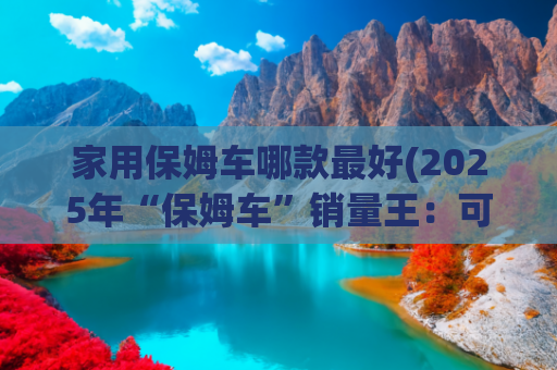 家用保姆车哪款最好(2025年“保姆车”销量王：可商用可家用，3个月累计销量超2万台)