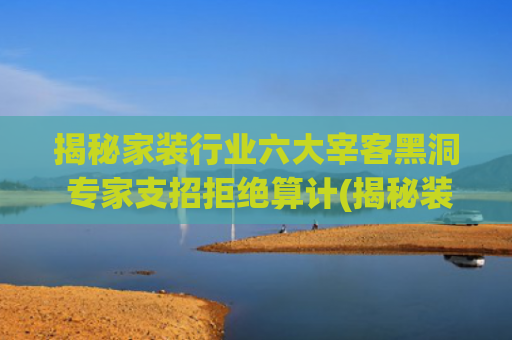 揭秘家装行业六大宰客黑洞 专家支招拒绝算计(揭秘装修常见宰客行为 让你装修不再被坑)