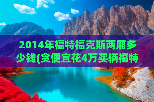 2014年福特福克斯两厢多少钱(贪便宜花4万买辆福特福克斯，才开了几天买家就想退一赔三了)