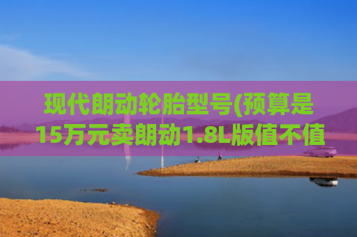 现代朗动轮胎型号(预算是15万元卖朗动1.8L版值不值？全面对比美国版就知道)
