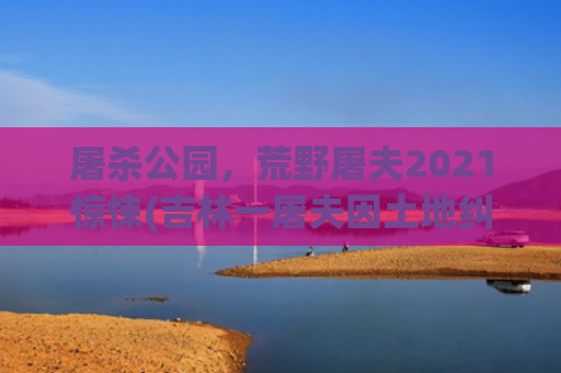 屠杀公园，荒野屠夫2021惊悚(吉林一屠夫因土地纠纷杀害12人？系谣言，勿恐慌！)