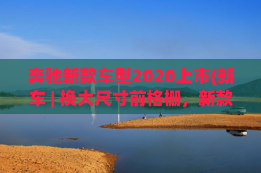 奔驰新款车型2020上市(新车 | 换大尺寸前格栅，新款奔驰S级效果图曝光，现款96.26万元起)