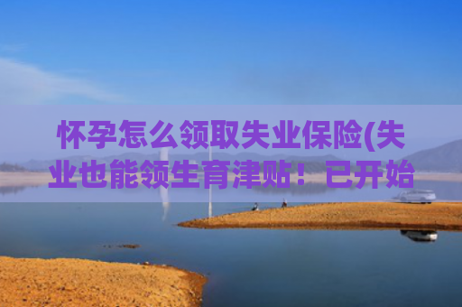 怀孕怎么领取失业保险(失业也能领生育津贴！已开始执行！)