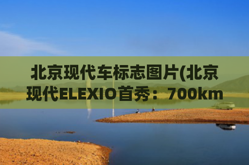 北京现代车标志图片(北京现代ELEXIO首秀：700km续航+8295芯片+L2智驾，能否打动您？)