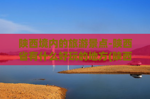 陕西境内的旅游景点-陕西省有什么好玩的地方(陕西省十大必游景点全攻略，每一处都是历史与自然的交响诗)